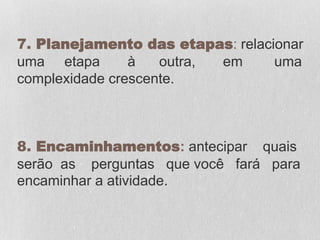 7. Planejamento das etapas: relacionar
uma etapa à outra, em uma
complexidade crescente.
8. Encaminhamentos: antecipar quais
serão as perguntas que você fará para
encaminhar a atividade.
 