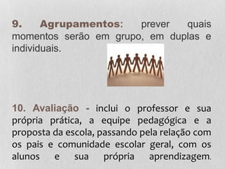 9. Agrupamentos: prever quais
momentos serão em grupo, em duplas e
individuais.
10. Avaliação - inclui o professor e sua
própria prática, a equipe pedagógica e a
proposta da escola, passando pela relação com
os pais e comunidade escolar geral, com os
alunos e sua própria aprendizagem.
 