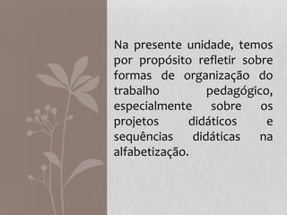 Na presente unidade, temos
por propósito refletir sobre
formas de organização do
trabalho pedagógico,
especialmente sobre os
projetos didáticos e
sequências didáticas na
alfabetização.
 