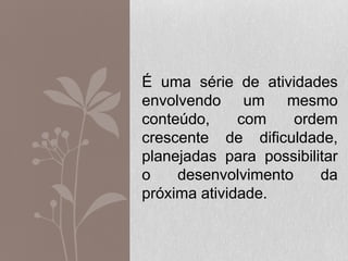 É uma série de atividades
envolvendo um mesmo
conteúdo, com ordem
crescente de dificuldade,
planejadas para possibilitar
o desenvolvimento da
próxima atividade.
 