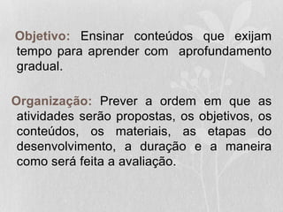 Objetivo: Ensinar conteúdos que exijam
tempo para aprender com aprofundamento
gradual.
Organização: Prever a ordem em que as
atividades serão propostas, os objetivos, os
conteúdos, os materiais, as etapas do
desenvolvimento, a duração e a maneira
como será feita a avaliação.
 