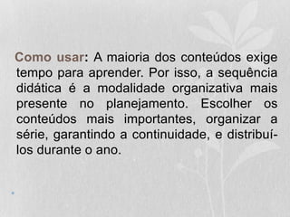 Como usar: A maioria dos conteúdos exige
tempo para aprender. Por isso, a sequência
didática é a modalidade organizativa mais
presente no planejamento. Escolher os
conteúdos mais importantes, organizar a
série, garantindo a continuidade, e distribuí-
los durante o ano.
•
 