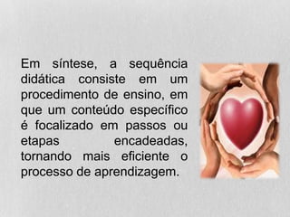 Em síntese, a sequência
didática consiste em um
procedimento de ensino, em
que um conteúdo específico
é focalizado em passos ou
etapas encadeadas,
tornando mais eficiente o
processo de aprendizagem.
 