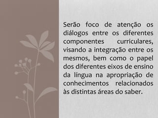 Serão foco de atenção os
diálogos entre os diferentes
componentes curriculares,
visando a integração entre os
mesmos, bem como o papel
dos diferentes eixos de ensino
da língua na apropriação de
conhecimentos relacionados
às distintas áreas do saber.
 