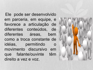 Ele pode ser desenvolvido
em parceria, em equipe, e
favorece a articulação de
diferentes conteúdos, de
diferentes áreas, bem
como a troca constante de
idéias, permitindo o
movimento discursivo em
que falante/ouvinte têm
direito a vez e voz.
 