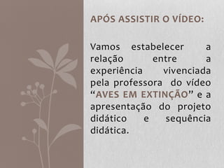 APÓS ASSISTIR O VÍDEO:
Vamos estabelecer a
relação entre a
experiência vivenciada
pela professora do vídeo
“AVES EM EXTINÇÃO” e a
apresentação do projeto
didático e sequência
didática.
 