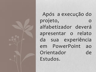 Após a execução do
projeto, o
alfabetizador deverá
apresentar o relato
da sua experiência
em PowerPoint ao
Orientador de
Estudos.
 