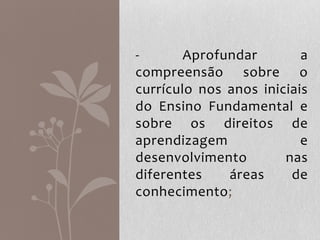 - Aprofundar a
compreensão sobre o
currículo nos anos iniciais
do Ensino Fundamental e
sobre os direitos de
aprendizagem e
desenvolvimento nas
diferentes áreas de
conhecimento;
 