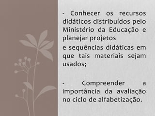 - Conhecer os recursos
didáticos distribuídos pelo
Ministério da Educação e
planejar projetos
e sequências didáticas em
que tais materiais sejam
usados;
- Compreender a
importância da avaliação
no ciclo de alfabetização.
 
