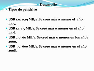  Desarrollo
 Tipos de pendrive


 USB 1.0: 0,19 MB/s .Se creó más o menos el año
  1995.
 USB 1.1: 1,5 MB/s. Se creó más o menos en el año
  1996.
 USB 2.0: 60 MB/s. Se creó más o menos en los años
  2000.
 USB 3.0: 600 MB/s. Se creó más o menos en el año
  2008.
 