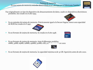  Tarjetas de memoria
       Es una tarjeta de memoria estándar desarrollada en el año1995 por el fabricante Toshiba.


Fue originalmente un tipo de dispositivo de almacenamiento de datos, usado en dispositivos electrónicos
   portátiles, fue creado en el año 1994.



   Es un estándar de tarjeta de memoria. Prácticamente igual a la Secure Digital, ofrece una capacidad
    de 8GB.Fue creada en el 1997.



   Es un formato de tarjeta de memoria, fu creada en el año 1998.



   Es un formato de tarjeta de memoria, tiene 8 diferentes modelos:
    16MB, 32MB, 64MB, 128MB, 256MB, 512MB, 1GB y 2GB, fue creado en 2002



   Es un formato de tarjeta de memoria, la capacidad máxima es de 32 GB. Aparición antes de año 2000.
 