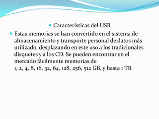  Características del USB
 Estas memorias se han convertido en el sistema de
 almacenamiento y transporte personal de datos más
 utilizado, desplazando en este uso a los tradicionales
 disquetes y a los CD. Se pueden encontrar en el
 mercado fácilmente memorias de
 1, 2, 4, 8, 16, 32, 64, 128, 256, 512 GB, y hasta 1 TB.
 