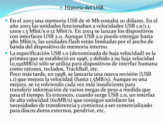  Historia del USB

 En el 2003 una memoria USB de 16 Mb costaba 20 dólares. En el
  año 2003 las unidades funcionaban a velocidades USB 1.0/1.1,
  unos 1.5 Mbit/s o 12 Mbit/s. En 2004 se lanzan los dispositivos
  con interfaces USB 2.0. Aunque USB 2.0 puede entregar hasta
  480 Mbit/s, las unidades flash están limitadas por el ancho de
  banda del dispositivo de memoria interno.
 La especificación USB 1.0 (denominada de baja velocidad) es la
  primera que se estableció en 1996, y debido a su baja velocidad
  (0,192MB/s) sólo se utiliza para dispositivos de interfaz humana
  como ratones, teclados, TrackBall, etc.
  Poco más tarde, en 1998, se lanzaría una nueva revisión (USB
  1.1) que mejora la velocidad (hasta 1,5MB/s). Aunque es una
  mejora, se va volviendo cada vez más insuficiente para
  transferir información de varios megas de peso a medida que
  pasa el tiempo. Es entonces, cuando surge USB 2.0, un interfaz
  de alta velocidad (60MB/s) que consigue satisfacer las
  necesidades de transferencia y comienza a ser comercializado
  para discos duros externos, pendrive, etc.
 