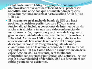  La salida del nuevo USB 3.0 en 2009: Se tiene como
  objetivo alcanzar 10 veces la velocidad de su predecesor:
  600MB/s. Una velocidad que nos mantendrá perplejos
  (sólo durante unos años más) hasta la salida de un futuro
  USB 4.0.
 El incremento en el ancho de banda de USB 2.0 hará
  posibles dispositivos periféricos para PC con mayor
  funcionalidad, incluidas conexiones de Internet de banda
  ancha más rápidas, cámaras para videoconferencias de
  mayor resolución, impresoras y escáneres de la siguiente
  generación y unidades de almacenamiento externo de alta
  velocidad. Asimismo, USB 2.0 hará más productivas las
  aplicaciones de hoy, como la reducción del tiempo para
  descargar un "rollo" de fotografías digitales de unos
  cuantos minutos en la versión anterior de USB a sólo unos
  segundos en USB 2.0. Como USB 2.0 es una evolución de la
  especificación USB 1.1 existente, será totalmente
  compatible con sistemas y periféricos USB actuales. Incluso
  con la nueva velocidad pretendida, USB 2.0 funcionará con
  cables y conectores existentes.
 
