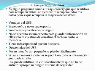  Recuperación de datos
 Ay algún programa como el EasyRecovery que que se utiliza
    para recuperar datos no siempre te recupera todos los
    datos pero sí que recupera la mayoría de los datos

   Ventajas del USB
   Es pequeño y no ocupa espacio.
   Son baratos y fáciles de conseguir.
   No se necesita ser un experto para guardar información en
    ellas solo es cuestión de arrastrar el archivo hasta la
    memoria.
   Tiene más capacidad que un disquete.
   Desventajas del USB
   Por su tamaño tan pequeño se pierden fácilmente
   Si cae en manos indebidas se podrá ver toda la información
    guardada en ella
     Se puede infiltrar un virus fácilmente ya que no tiene
    antivirus propio ni ningún sistema de seguridad
 