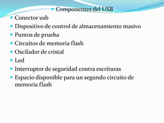  Componentes del USB
 Conector usb
 Dispositivo de control de almacenamiento masivo
 Puntos de prueba
 Circuitos de memoria flash
 Oscilador de cristal
 Led
 Interruptor de seguridad contra escrituras
 Espacio disponible para un segundo circuito de
  memoria flash
 