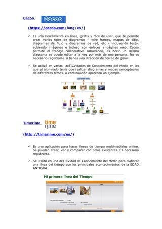 Cacoo
(https://cacoo.com/lang/es/)
 Es una herramienta en línea, gratis y fácil de usar, que te permite
crear varios tipos de diagramas – wire frames, mapas de sitio,
diagramas de flujo y diagramas de red, etc - incluyendo texto,
subiendo imágenes e incluso con enlaces a páginas web. Cacoo
permite el trabajo colaborativo simultáneo, es decir un mismo
diagrama se puede editar a la vez por más de una persona. No es
necesario registrarse si tienes una dirección de correo de gmail.
 Se utilizó en varias acTICvidades de Conocimiento del Medio en las
que el alumnado tenía que realizar diagramas y mapas conceptuales
de diferentes temas. A continuación aparecen un ejemplo.

Timerime
(http://timerime.com/es/)
 Es una aplicación para hacer líneas de tiempo multimediales online.
Se pueden crear, ver y comparar con otras existentes. Es necesario
registrarse.
 Se utilizó en una acTICvidad de Conocimiento del Medio para elaborar
una línea del tiempo con los principales acontecimientos de la EDAD
ANTIGUA.

 