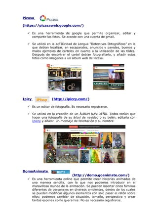 Picasa
(https://picasaweb.google.com/)
 Es una herramienta de google que permite organizar, editar y
compartir las fotos. Se accede con una cuenta de gmail.
 Se utilizó en la acTICvidad de Lengua “Detectives Ortográficos” en la
que debían localizar, en escaparates, anuncios y paredes, buenos y
malos ejemplos de carteles en cuanto a la utilización de las tildes.
Después de encontrar el cartel debían fotografiarlo, y añadir estas
fotos como imágenes a un álbum web de Picasa.

Ipicy

(http://ipiccy.com/)

 Es un editor de fotografía. Es necesario registrarse.
 Se utilizó en la creación de un ÁLBUM NAVIDEÑO. Todos tenían que
hacer una fotografía de su árbol de navidad o su belén, editarla con
Ipiccy y añadir un mensaje de felicitación y su nombre

DomoAnimate
(http://domo.goanimate.com/)
 Es una herramienta online que permite crear historias animadas de
una manera sencilla, con la que nos podemos introducir en el
maravilloso mundo de la animación. Se pueden insertar cinco familias
diferentes de personajes en diversos ambientes, dentro de los cuales
se pueden modificar algunos elementos con sólo pasar el ratón sobre
ellos: podemos cambiar de situación, tamaño, perspectiva y crear
tantas escenas como queramos. No es necesario registrarse.

 