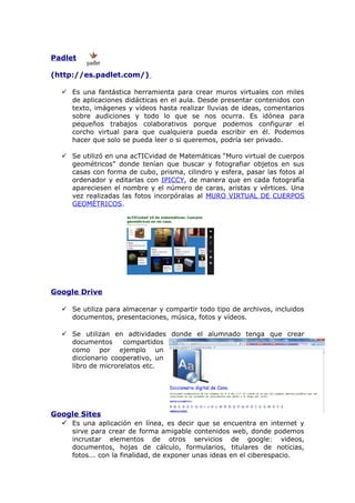 Padlet
(http://es.padlet.com/)
 Es una fantástica herramienta para crear muros virtuales con miles
de aplicaciones didácticas en el aula. Desde presentar contenidos con
texto, imágenes y vídeos hasta realizar lluvias de ideas, comentarios
sobre audiciones y todo lo que se nos ocurra. Es idónea para
pequeños trabajos colaborativos porque podemos configurar el
corcho virtual para que cualquiera pueda escribir en él. Podemos
hacer que solo se pueda leer o si queremos, podría ser privado.
 Se utilizó en una acTICvidad de Matemáticas “Muro virtual de cuerpos
geométricos” donde tenían que buscar y fotografiar objetos en sus
casas con forma de cubo, prisma, cilindro y esfera, pasar las fotos al
ordenador y editarlas con IPICCY, de manera que en cada fotografía
apareciesen el nombre y el número de caras, aristas y vértices. Una
vez realizadas las fotos incorpóralas al MURO VIRTUAL DE CUERPOS
GEOMÉTRICOS.

Google Drive
 Se utiliza para almacenar y compartir todo tipo de archivos, incluidos
documentos, presentaciones, música, fotos y vídeos.
 Se utilizan en adtividades donde el alumnado tenga que crear
documentos
compartidos
como por ejemplo un
diccionario cooperativo, un
libro de microrelatos etc.

Google Sites
 Es una aplicación en línea, es decir que se encuentra en internet y

sirve para crear de forma amigable contenidos web, donde podemos
incrustar elementos de otros servicios de google: videos,
documentos, hojas de cálculo, formularios, titulares de noticias,
fotos... con la finalidad, de exponer unas ideas en el ciberespacio.

 