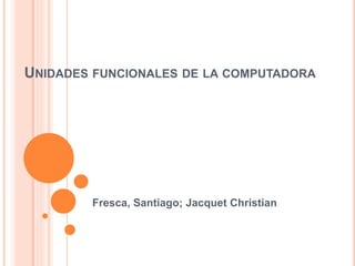 UNIDADES FUNCIONALES DE LA COMPUTADORA
Fresca, Santiago; Jacquet Christian
 