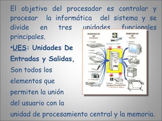El objetivo del procesador es controlar y procesar  la informática  del sistema y se divide en tres unidades funcionales principales. UES : Unidades De  Entradas y Salidas,   Son todos los  elementos que  permiten la unión  del usuario con la  unidad de procesamiento central y la memoria. 