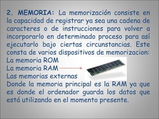 2. MEMORIA:  La memorización consiste en la capacidad de registrar ya sea una cadena de caracteres o de instrucciones para volver a incorporarlo en determinado proceso para así ejecutarlo bajo ciertas circunstancias. Este consta de varios dispositivos de memorizacion: La memoria ROM La memoria RAM Las memorias externas Donde la memoria principal es la RAM ya que es donde el ordenador guarda los datos que está utilizando en el momento presente. 