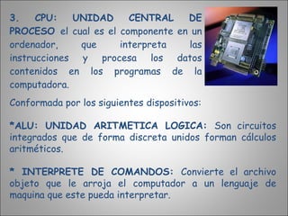 3. CPU: UNIDAD CENTRAL DE PROCESO  el cual es el componente en un ordenador, que interpreta las instrucciones y procesa los datos contenidos en los programas de la computadora. Conformada por los siguientes dispositivos: *ALU: UNIDAD ARITMETICA LOGICA:  Son circuitos integrados que de forma discreta unidos forman cálculos aritméticos. * INTERPRETE DE COMANDOS:  Convierte el archivo objeto que le arroja el computador a un lenguaje de maquina que este pueda interpretar. 