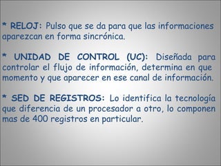 * RELOJ:  Pulso que se da para que las informaciones aparezcan en forma sincrónica. * UNIDAD DE CONTROL (UC):  Diseñada para controlar el flujo de información, determina en que  momento y que aparecer en ese canal de información. * SED DE REGISTROS:  Lo identifica la tecnología que diferencia de un procesador a otro, lo componen mas de 400 registros en particular. 