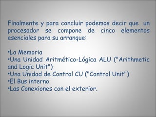 Finalmente y para concluir podemos decir que  un procesador se compone de cinco elementos esenciales para su arranque: La Memoria  Una Unidad Aritmético-Lógica ALU ("Arithmetic and Logic Unit")  Una Unidad de Control CU ("Control Unit")  El Bus interno  Las Conexiones con el exterior. 