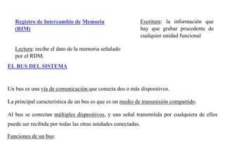 Registro de Intercambio de Memoria 
(RIM) 
Lectura: recibe el dato de la memoria señalado 
por el RDM. 
Escritura: la información que 
hay que grabar procedente de 
cualquier unidad funcional 
EL BUS DEL SISTEMA 
Un bus es una vía de comunicación que conecta dos o más dispositivos. 
La principal característica de un bus es que es un medio de transmisión compartido. 
Al bus se conectan múltiples dispositivos, y una señal transmitida por cualquiera de ellos 
puede ser recibida por todas las otras unidades conectadas. 
Funciones de un bus: 
 