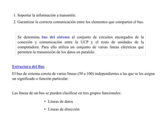 1. Soportar la información a transmitir. 
2. Garantizar la correcta comunicación entre los elementos que comparten el bus. 
Se denomina bus del sistema al conjunto de circuitos encargados de la 
conexión y comunicación entre la UCP y el resto de unidades de la 
computadora. Para ello utiliza un conjunto de varias líneas eléctricas que 
permiten la transmisión de los datos en paralelo. 
Estructura del Bus 
El bus de sistema consta de varias líneas (50 a 100) independientes a las que se les asigna 
un significado o función particular. 
Las líneas de un bus se pueden clasificar en tres grupos funcionales: 
• Líneas de datos 
• Líneas de dirección 
 