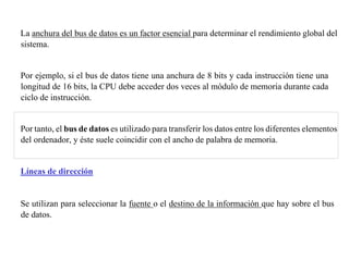 La anchura del bus de datos es un factor esencial para determinar el rendimiento global del 
sistema. 
Por ejemplo, si el bus de datos tiene una anchura de 8 bits y cada instrucción tiene una 
longitud de 16 bits, la CPU debe acceder dos veces al módulo de memoria durante cada 
ciclo de instrucción. 
Por tanto, el bus de datos es utilizado para transferir los datos entre los diferentes elementos 
del ordenador, y éste suele coincidir con el ancho de palabra de memoria. 
Líneas de dirección 
Se utilizan para seleccionar la fuente o el destino de la información que hay sobre el bus 
de datos. 
 
