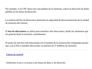 Por ejemplo, si la CPU desea leer una palabra de la memoria, coloca la dirección de dicha 
palabra en las líneas de dirección. 
La anchura del bus de direcciones determina la capacidad de direccionamiento de la unidad 
de memoria del sistema. 
El bus de direcciones se utiliza para transferir sólo direcciones, desde los elementos que 
las generan hasta la memoria, normalmente. 
El ancho de este bus está relacionado con el tamaño de la memoria del computador puesto 
que, con m bits se pueden direccionar un máximo de 2m palabras de memoria. 
Líneas de control 
Gobiernan el uso y el acceso a las líneas de datos y de dirección. 
 
