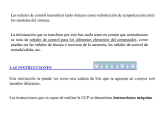 Las señales de control transmiten tanto órdenes como información de temporización entre 
los módulos del sistema. 
La información que se transfiere por este bus suele tener en común que normalmente 
se trata de señales de control para los diferentes elementos del computador, como 
pueden ser las señales de lectura o escritura de la memoria, las señales de control de 
entrada/salida, etc. 
LAS INSTRUCCIONES 
0 01 0 01 01 01 0 0 
Una instrucción se puede ver como una cadena de bits que se agrupan en campos con 
tamaños diferentes. 
Las instrucciones que es capaz de realizar la UCP se denominan instrucciones máquina. 
 