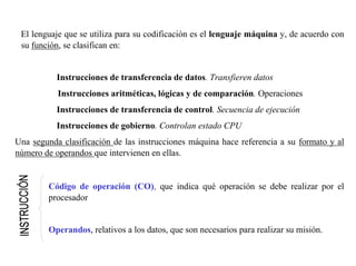 El lenguaje que se utiliza para su codificación es el lenguaje máquina y, de acuerdo con 
su función, se clasifican en: 
Instrucciones de transferencia de datos. Transfieren datos 
Instrucciones aritméticas, lógicas y de comparación. Operaciones 
Instrucciones de transferencia de control. Secuencia de ejecución 
Instrucciones de gobierno. Controlan estado CPU 
Una segunda clasificación de las instrucciones máquina hace referencia a su formato y al 
número de operandos que intervienen en ellas. 
Código de operación (CO), que indica qué operación se debe realizar por el 
procesador 
Operandos, relativos a los datos, que son necesarios para realizar su misión. 
 