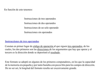 En función de esto tenemos: 
Instrucciones de tres operandos 
Instrucciones de dos operandos 
Instrucciones de un solo operando 
Instrucciones sin operandos 
Instrucciones de tres operandos 
Constan en primer lugar de código de operación al que siguen tres operandos, de los 
cuales, los dos primeros son las direcciones de los argumentos que hay que operar y el 
tercero es la dirección donde se depositará el resultado. 
Este formato se adoptó en algunos de los primeros computadores, en los que la capacidad 
de la memoria era pequeña y por tanto bastaba con pocos bits para los campos de dirección. 
De no ser así, la longitud del formato resulta ser excesivamente grande. 
 