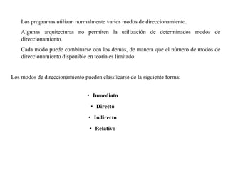 Los programas utilizan normalmente varios modos de direccionamiento. 
Algunas arquitecturas no permiten la utilización de determinados modos de 
direccionamiento. 
Cada modo puede combinarse con los demás, de manera que el número de modos de 
direccionamiento disponible en teoría es limitado. 
Los modos de direccionamiento pueden clasificarse de la siguiente forma: 
• Inmediato 
• Directo 
• Indirecto 
• Relativo 
 