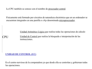 La CPU también se conoce con el nombre de procesador central. 
Físicamente está formado por circuitos de naturaleza electrónica que en un ordenador se 
encuentran integrados en una pastilla o chip denominada microprocesador. 
Unidad Aritmético Lógica que realiza todas las operaciones de cálculo 
CPU Unidad de Control que realiza la búsqueda e interpretación de las 
instrucciones. 
UNIDAD DE CONTROL (UC) 
Es el centro nervioso de la computadora ya que desde ella se controlan y gobiernan todas 
las operaciones. 
 