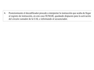 4. Posteriormente el decodificador procede a interpretar la instrucción que acaba de llegar 
al registro de instrucción, en este caso SUMAR, quedando dispuesto para la activación 
del circuito sumador de la UAL e informando al secuenciador. 
 