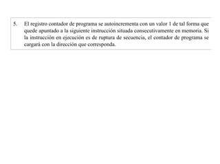 5. El registro contador de programa se autoincrementa con un valor 1 de tal forma que 
quede apuntado a la siguiente instrucción situada consecutivamente en memoria. Si 
la instrucción en ejecución es de ruptura de secuencia, el contador de programa se 
cargará con la dirección que corresponda. 
 