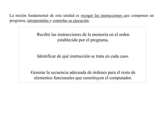 La misión fundamental de esta unidad es recoger las instrucciones que componen un 
programa, interpretarlas y controlar su ejecución. 
Recibir las instrucciones de la memoria en el orden 
establecido por el programa. 
Identifi car de qué instrucción se trata en cada caso. 
Generar la secuencia adecuada de órdenes para el resto de 
elementos funcionales que constituyen el computador. 
 