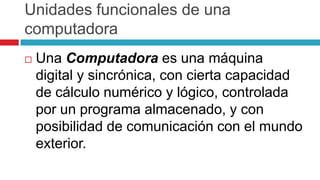 Unidades funcionales de una
computadora
 Una Computadora es una máquina
digital y sincrónica, con cierta capacidad
de cálculo numérico y lógico, controlada
por un programa almacenado, y con
posibilidad de comunicación con el mundo
exterior.
 