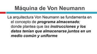 Máquina de Von Neumann
La arquitectura Von Neumann se fundamenta en
el concepto de programa almacenado;
donde plantea que las instrucciones y los
datos tenían que almacenarse juntos en un
medio común y uniforme
 