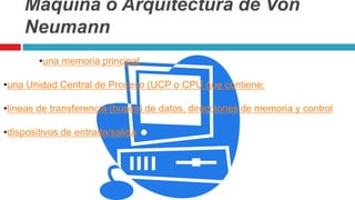 Máquina o Arquitectura de Von
Neumann
•una memoria principal
•una Unidad Central de Proceso (UCP o CPU que contiene:
•líneas de transferencia (buses) de datos, direcciones de memoria y control
•dispositivos de entrada/salida
 