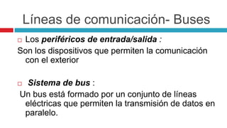 Líneas de comunicación- Buses
 Los periféricos de entrada/salida :
Son los dispositivos que permiten la comunicación
con el exterior
 Sistema de bus :
Un bus está formado por un conjunto de líneas
eléctricas que permiten la transmisión de datos en
paralelo.
 