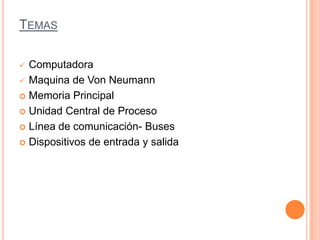 TEMAS
 Computadora
 Maquina de Von Neumann
 Memoria Principal
 Unidad Central de Proceso
 Línea de comunicación- Buses
 Dispositivos de entrada y salida
 