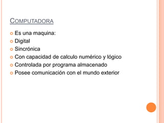 COMPUTADORA
 Es una maquina:
 Digital
 Sincrónica
 Con capacidad de calculo numérico y lógico
 Controlada por programa almacenado
 Posee comunicación con el mundo exterior
 