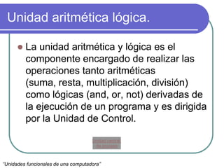 Unidad aritmética lógica.
 La unidad aritmética y lógica es el
componente encargado de realizar las
operaciones tanto aritméticas
(suma, resta, multiplicación, división)
como lógicas (and, or, not) derivadas de
la ejecución de un programa y es dirigida
por la Unidad de Control.
‘’Unidades funcionales de una computadora’’
Unidad central
de proceso
 