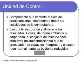 Unidad de Control
 Componente que controla el ciclo de
procesamiento, coordinando todas las
actividades de la computadora.
 Ejecuta la instrucción y almacena los
resultados. Posee, de forma embutida o
empotrada, el conjunto de instrucciones
primitivas (microinstrucciones) que el
procesador es capaz de interpretar y ejecutar
(que normalmente es bastante reducido).
‘’Unidades funcionales de una computadora’’
Unidad central
de proceso
 