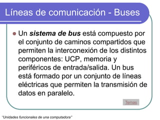 Líneas de comunicación - Buses
 Un sistema de bus está compuesto por
el conjunto de caminos compartidos que
permiten la interconexión de los distintos
componentes: UCP, memoria y
periféricos de entrada/salida. Un bus
está formado por un conjunto de líneas
eléctricas que permiten la transmisión de
datos en paralelo.
Temas
‘’Unidades funcionales de una computadora’’
 